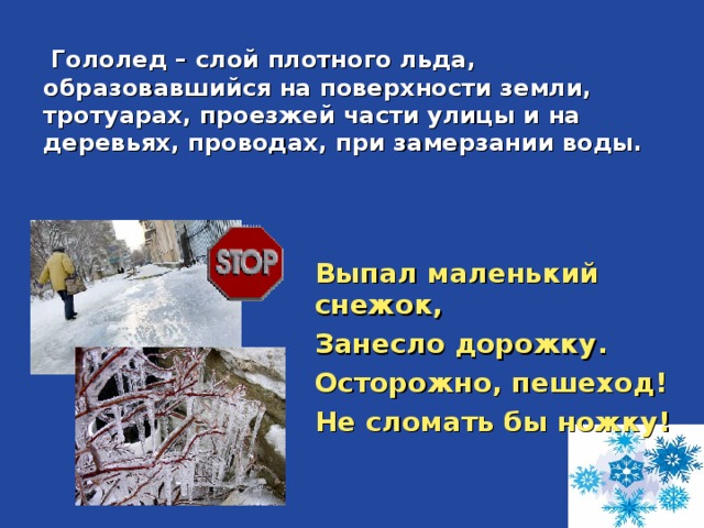 Гололед – слой плотного льда, образовавшийся на поверхности земли, тротуарах, проезжей части улицы и на деревьях, проводах, при замерзании воды.   Выпал маленький снежок, Занесло дорожку. Осторожно, пешеход! Не сломать бы ножку! 