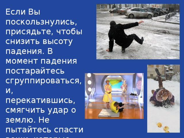 Если Вы поскользнулись, присядьте, чтобы снизить высоту падения. В момент падения постарайтесь сгруппироваться, и, перекатившись, смягчить удар о землю. Не пытайтесь спасти вещи, которые несёте в руках.  
