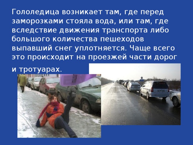 Гололедица возникает там, где перед заморозками стояла вода, или там, где вследствие движения транспорта либо большого количества пешеходов выпавший снег уплотняется. Чаще всего это происходит на проезжей части дорог и тротуарах.  