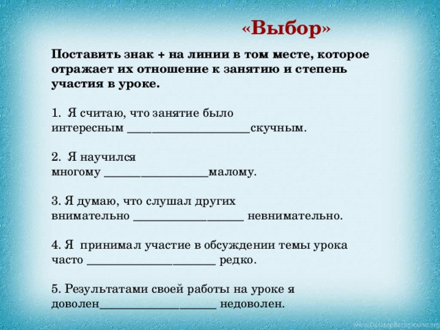 «Выбор» Поставить знак + на линии в том месте, которое отражает их отношение к занятию и степень участия в уроке. Я считаю, что занятие было интересным ____________________скучным. Я научился многому _________________малому. 3. Я думаю, что слушал других внимательно __________________ невнимательно. 4. Я принимал участие в обсуждении темы урока часто _____________________ редко. 5. Результатами своей работы на уроке я доволен___________________ недоволен. 