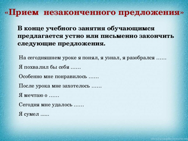 «Прием незаконченного предложения» В конце учебного занятия обучающимся предлагается устно или письменно закончить следующие предложения.    На сегодняшнем уроке я понял, я узнал, я разобрался ……  Я похвалил бы себя ……  Особенно мне понравилось ……  После урока мне захотелось ……  Я мечтаю о ……  Сегодня мне удалось ……  Я сумел ...... 