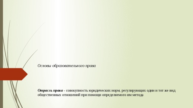 Основы образовательного права       Отрасль права - совокупность юридических норм, регулирующих один и тот же вид общественных отношений при помощи определяемого им метода 