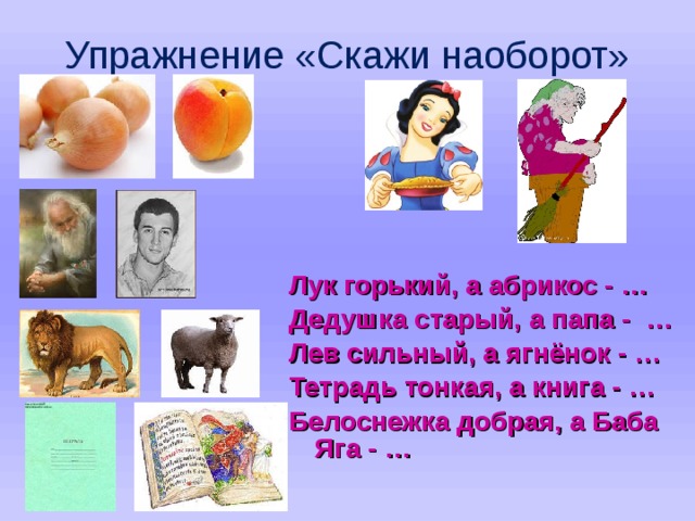 Упражнение «Скажи наоборот» Лук горький, а абрикос - … Дедушка старый, а папа - … Лев сильный, а ягнёнок - … Тетрадь тонкая, а книга - … Белоснежка добрая, а Баба Яга - …  