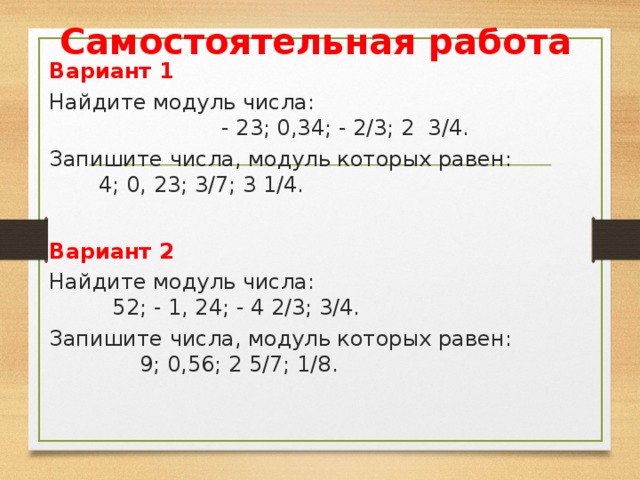 Самостоятельная работа Вариант 1 Найдите модуль числа: - 23; 0,34; - 2/3; 2 3/4. Запишите числа, модуль которых равен: 4; 0, 23; 3/7; 3 1/4. Вариант 2 Найдите модуль числа: 52; - 1, 24; - 4 2/3; 3/4. Запишите числа, модуль которых равен: 9; 0,56; 2 5/7; 1/8. 