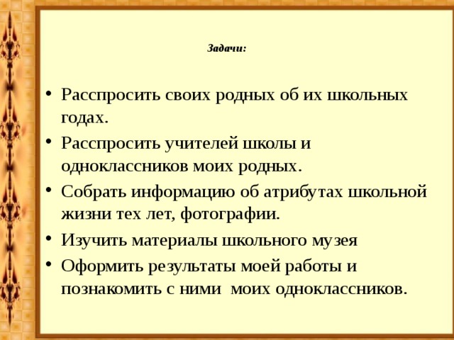 Задачи:   Расспросить своих родных об их школьных годах. Расспросить учителей школы и одноклассников моих родных. Собрать информацию об атрибутах школьной жизни тех лет, фотографии. Изучить материалы школьного музея Оформить результаты моей работы и познакомить с ними моих одноклассников. 