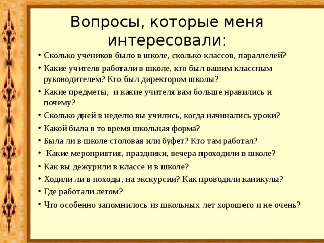 Вопросы, которые меня интересовали: Сколько учеников было в школе, сколько классов, параллелей? Какие учителя работали в школе, кто был вашим классным руководителем? Кто был директором школы? Какие предметы, и какие учителя вам больше нравились и почему? Сколько дней в неделю вы учились, когда начинались уроки? Какой была в то время школьная форма? Была ли в школе столовая или буфет? Кто там работал?  Какие мероприятия, праздники, вечера проходили в школе? Как вы дежурили в классе и в школе? Ходили ли в походы, на экскурсии? Как проводили каникулы? Где работали летом? Что особенно запомнилось из школьных лет хорошего и не очень? 