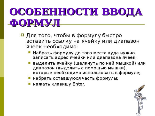 ОСОБЕННОСТИ  ВВОДА  ФОРМУЛ Для того, чтобы в формулу быстро вставить ссылку на ячейку или диапазон ячеек необходимо: Набрать формулу до того места куда нужно записать адрес ячейки или диапазона ячеек; выделить ячейку (щелкнуть по ней мышкой) или диапазон (выделить с помощью мышки), которые необходимо использовать в формуле; набрать оставшуюся часть формулы; нажать клавишу Enter. Набрать формулу до того места куда нужно записать адрес ячейки или диапазона ячеек; выделить ячейку (щелкнуть по ней мышкой) или диапазон (выделить с помощью мышки), которые необходимо использовать в формуле; набрать оставшуюся часть формулы; нажать клавишу Enter. 