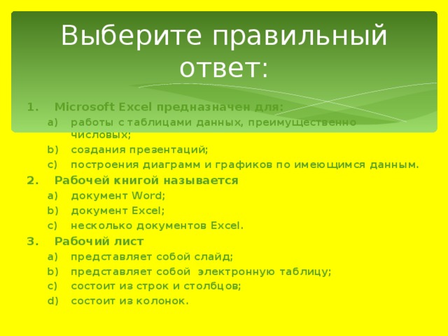 Выберите правильный ответ: Microsoft Excel предназначен для: работы с таблицами данных, преимущественно числовых; создания презентаций; построения диаграмм и графиков по имеющимся данным. работы с таблицами данных, преимущественно числовых; создания презентаций; построения диаграмм и графиков по имеющимся данным. Рабочей книгой называется документ Word; документ Excel; несколько документов Excel. документ Word; документ Excel; несколько документов Excel. Рабочий лист представляет собой слайд; представляет собой электронную таблицу; состоит из строк и столбцов; состоит из колонок. представляет собой слайд; представляет собой электронную таблицу; состоит из строк и столбцов; состоит из колонок. 