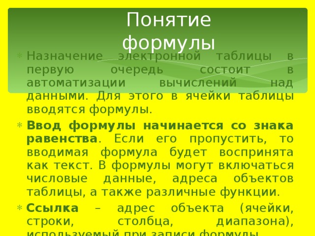 Понятие формулы Назначение электронной таблицы в первую очередь состоит в автоматизации вычислений над данными. Для этого в ячейки таблицы вводятся формулы. Ввод формулы начинается со знака равенства . Если его пропустить, то вводимая формула будет воспринята как текст. В формулы могут включаться числовые данные, адреса объектов таблицы, а также различные функции. Ссылка – адрес объекта (ячейки, строки, столбца, диапазона), используемый при записи формулы. 