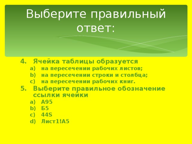 Выберите правильный ответ: Ячейка таблицы образуется на пересечении рабочих листов; на пересечении строки и столбца; на пересечении рабочих книг. на пересечении рабочих листов; на пересечении строки и столбца; на пересечении рабочих книг. Выберите правильное обозначение ссылки ячейки А95 Б5 44S Лист1!A5 А95 Б5 44S Лист1!A5 