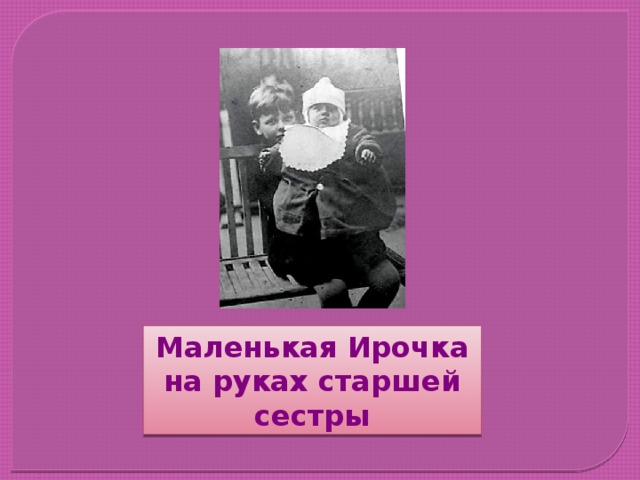В годы Великой Отечественной войны детские дома были эвакуированы в глубокий тыл. Вместе со своей мамой в одном из них была и школьница Ира Токмакова. Двенадцатилетняя Ирочка уже тогда писала свои первые стишки, но считала, что таланта у неё не было. Маленькая Ирочка на руках старшей сестры  
