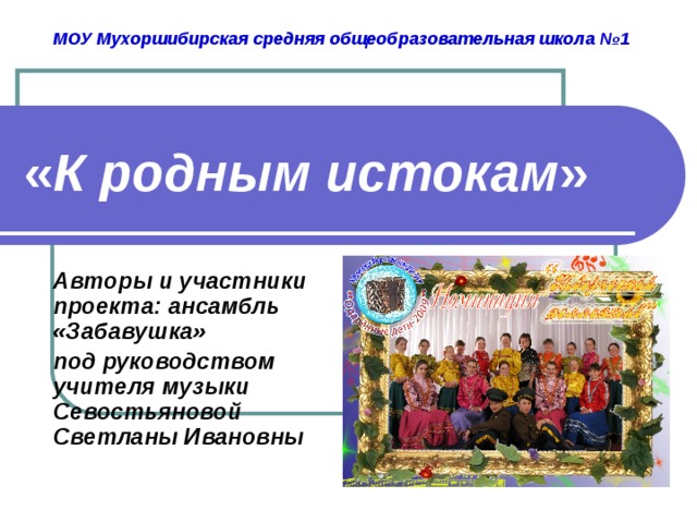 МОУ Мухоршибирская средняя общеобразовательная школа №1 « К родным истокам » Авторы и участники проекта: ансамбль «Забавушка» под руководством учителя музыки Севостьяновой Светланы Ивановны  