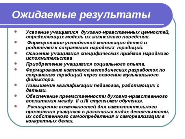  Ожидаемые результаты Усвоение учащимися духовно-нравственных ценностей, определяющих модель их жизненного поведения.  Формирование устойчивой мотивации детей и родителей к сохранению народных традиций. Освоение учащимися специфических приёмов народного исполнительства Приобретение учащимися социального опыта. Формирование комплекса методических разработок по сохранению традиций через освоение музыкального фольклора. Повышение квалификации педагогов, работающих с детьми. Обеспечение преемственности духовно-нравственного воспитания между II и III ступенями обучения.  Расширение возможностей для самостоятельного проявления учащихся в различных видах деятельности, их собственного самоопределения и самореализации в конкретных делах. 