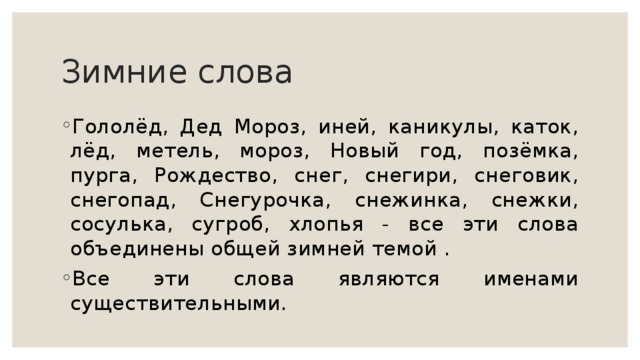 Зимние слова Гололёд, Дед Мороз, иней, каникулы, каток, лёд, метель, мороз, Новый год, позёмка, пурга, Рождество, снег, снегири, снеговик, снегопад, Снегурочка, снежинка, снежки, сосулька, сугроб, хлопья - все эти слова объединены общей зимней темой . Все эти слова являются именами существительными. 