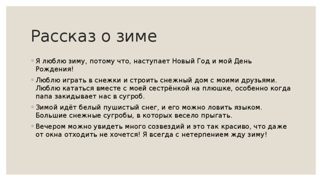 Рассказ о зиме Я люблю зиму, потому что, наступает Новый Год и мой День Рождения! Люблю играть в снежки и строить снежный дом с моими друзьями. Люблю кататься вместе с моей сестрёнкой на плюшке, особенно когда папа закидывает нас в сугроб. Зимой идёт белый пушистый снег, и его можно ловить языком. Большие снежные сугробы, в которых весело прыгать. Вечером можно увидеть много созвездий и это так красиво, что даже от окна отходить не хочется! Я всегда с нетерпением жду зиму! 