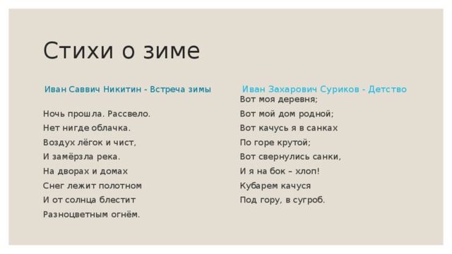 Стихи о зиме Иван Саввич Никитин - Встреча зимы Иван Захарович Суриков - Детство Ночь прошла. Рассвело. Нет нигде облачка. Воздух лёгок и чист, И замёрзла река. На дворах и домах Снег лежит полотном И от солнца блестит Разноцветным огнём. Вот моя деревня; Вот мой дом родной; Вот качусь я в санках По горе крутой; Вот свернулись санки, И я на бок – хлоп! Кубарем качуся Под гору, в сугроб. 