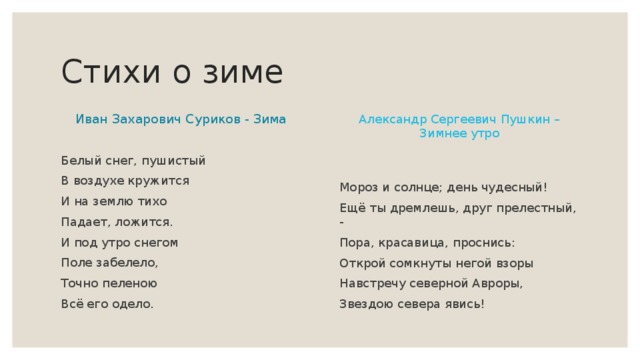 Стихи о зиме Александр Сергеевич Пушкин – Зимнее утро Иван Захарович Суриков - Зима Белый снег, пушистый В воздухе кружится И на землю тихо Падает, ложится. И под утро снегом Поле забелело, Точно пеленою Всё его одело. Мороз и солнце; день чудесный! Ещё ты дремлешь, друг прелестный, - Пора, красавица, проснись: Открой сомкнуты негой взоры Навстречу северной Авроры, Звездою севера явись! 