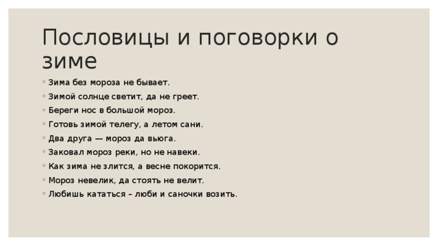 Пословицы и поговорки о зиме Зима без мороза не бывает. Зимой солнце светит, да не греет. Береги нос в большой мороз. Готовь зимой телегу, а летом сани. Два друга — мороз да вьюга. Заковал мороз реки, но не навеки. Как зима не злится, а весне покорится. Мороз невелик, да стоять не велит. Любишь кататься – люби и саночки возить. 