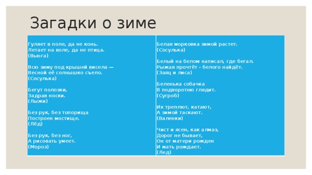 Загадки о зиме Гуляет в поле, да не конь.  Летает на воле, да не птица.   (Вьюга)   Белая морковка зимой растет.  Всю зиму под крышей висела —  Весной её солнышко съело.  (Сосулька) (Сосулька)     Белый на белом написал, где бегал.  Рыжая прочтёт - белого найдёт. Бегут полозки,  Задрав носки.  (Лыжи) (Заяц и лиса)     Без рук, без топорища  Построен мостище.  (Лёд)   Беленька собачка Без рук, без ног, В подворотню глядит. (Сугроб) А рисовать умеет.  (Мороз)   Их треплют, катают,  А зимой таскают.  (Валенки)   Чист и ясен, как алмаз,  Дорог не бывает,  Он от матери рожден  И мать рождает.  (Лед) 
