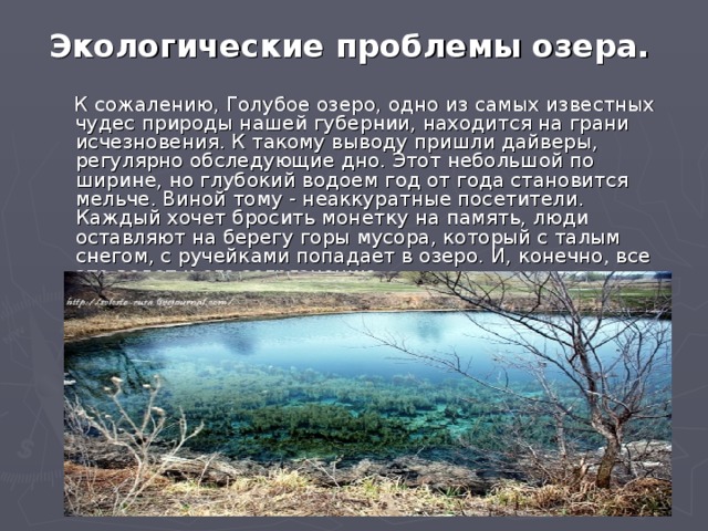 Экологические проблемы озера.  К сожалению, Голубое озеро, одно из самых известных чудес природы нашей губернии, находится на грани исчезновения. К такому выводу пришли дайверы, регулярно обследующие дно. Этот небольшой по ширине, но глубокий водоем год от года становится мельче. Виной тому - неаккуратные посетители. Каждый хочет бросить монетку на память, люди оставляют на берегу горы мусора, который с талым снегом, с ручейками попадает в озеро. И, конечно, все это ведет к его загрязнению. 
