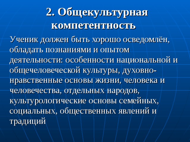 2. Общекультурная компетентность  Ученик должен быть хорошо осведомлён, обладать познаниями и опытом деятельности: особенности национальной и общечеловеческой культуры, духовно-нравственные основы жизни, человека и человечества, отдельных народов, культурологические основы семейных, социальных, общественных явлений и традиций 