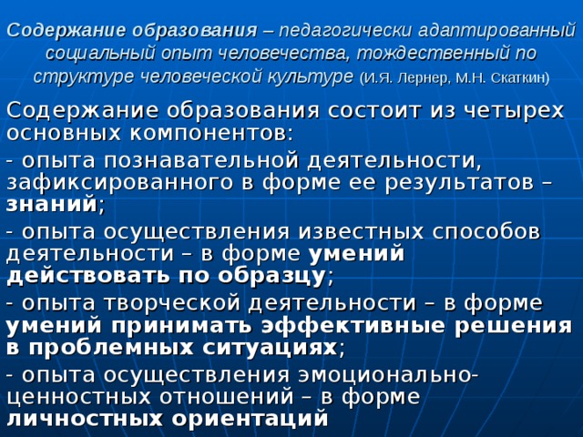 Содержание образования – педагогически адаптированный социальный опыт человечества, тождественный по структуре человеческой культуре (И.Я. Лернер, М.Н. Скаткин) Содержание образования состоит из четырех основных компонентов: - опыта познавательной деятельности, зафиксированного в форме ее результатов – знаний ; - опыта осуществления известных способов деятельности – в форме умений  действовать по образцу ; - опыта творческой деятельности – в форме умений принимать эффективные решения в проблемных ситуациях ; - опыта осуществления эмоционально-ценностных отношений – в форме личностных ориентаций 