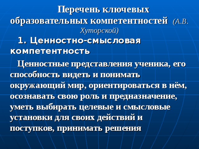 Перечень ключевых образовательных компетентностей (А.В. Хуторской) 1. Ценностно-смысловая компетентность Ценностные представления ученика, его способность видеть и понимать окружающий мир, ориентироваться в нём, осознавать свою роль и предназначение, уметь выбирать целевые и смысловые установки для своих действий и поступков, принимать решения 