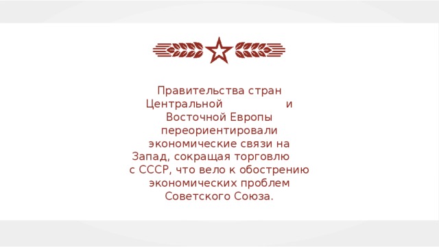 Правительства стран Центральной и Восточной Европы переориентировали экономические связи на Запад, сокращая торговлю с СССР, что вело к обострению экономических проблем Советского Союза. 