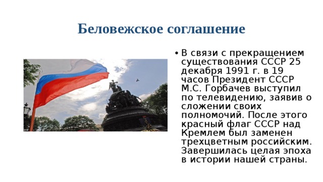 Беловежское соглашение В связи с прекращением существования СССР 25 декабря 1991 г. в 19 часов Президент СССР М.С. Горбачев выступил по телевидению, заявив о сложении своих полномочий. После этого красный флаг СССР над Кремлем был заменен трехцветным российским. Завершилась целая эпоха в истории нашей страны.  