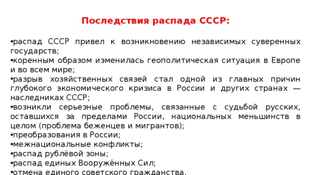 Последствия распада СССР: распад СССР привел к возникновению независимых суверенных государств; коренным образом изменилась геополитическая ситуация в Европе и во всем мире; разрыв хозяйственных связей стал одной из главных причин глубокого экономического кризиса в России и других странах — наследниках СССР; возникли серьезные проблемы, связанные с судьбой русских, оставшихся за пределами России, национальных меньшинств в целом (проблема беженцев и мигрантов); преобразования в России; межнациональные конфликты; распад рублёвой зоны; распад единых Вооружённых Сил; отмена единого советского гражданства. 