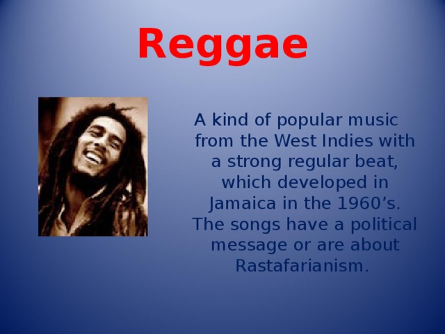 Reggae     A kind of popular music from the West Indies with a strong regular beat, which developed in Jamaica in the 1960’s. The songs have a political message or are about Rastafarianism. 