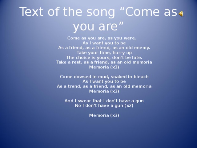 Text of the song “Come as you are” Come as you are, as you were,   As I want you to be   As a friend, as a friend, as an old enemy.   Take your time, hurry up   The choice is yours, don't be late.   Take a rest, as a friend, as an old memoria   Memoria (x3)    Come dowsed in mud, soaked in bleach   As I want you to be   As a trend, as a friend, as an old memoria   Memoria (x3)    And I swear that I don't have a gun   No I don't have a gun (x2)    Memoria (x3)        Come as you are, as you were,   As I want you to be   As a friend, as a friend, as an old enemy.   Take your time, hurry up   The choice is yours, don't be late.   Take a rest, as a friend, as an old memoria   Memoria (x3)    Come dowsed in mud, soaked in bleach   As I want you to be   As a trend, as a friend, as an old memoria   Memoria (x3)    And I swear that I don't have a gun   No I don't have a gun (x2)    Memoria (x3)         