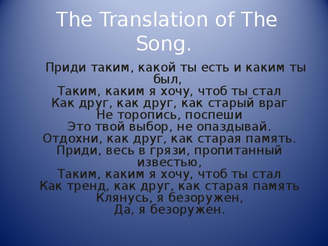  The Translation of The Song.  Приди таким, какой ты есть и каким ты был,   Таким, каким я хочу, чтоб ты стал  Как друг, как друг, как старый враг  Не торопись, поспеши  Это твой выбор, не опаздывай.  Отдохни, как друг, как старая память.  Приди, весь в грязи, пропитанный известью,  Таким, каким я хочу, чтоб ты стал  Как тренд, как друг, как старая память  Клянусь, я безоружен,  Да, я безоружен. 