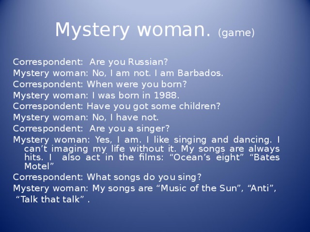 Mystery woman. (game) . Correspondent: Are you Russian? Mystery woman: No, I am not. I am Barbados. Correspondent: When were you born? Mystery woman: I was born in 1988. Correspondent: Have you got some children? Mystery woman: No, I have not. Correspondent: Are you a singer? Mystery woman: Yes, I am. I like singing and dancing. I can’t imaging my life without it. My songs are always hits. I also act in the films: “Ocean’s eight” “Bates Motel” Correspondent: What songs do you sing? Mystery woman: My songs are “Music of the Sun”, “Anti”, “ Talk that talk” . 