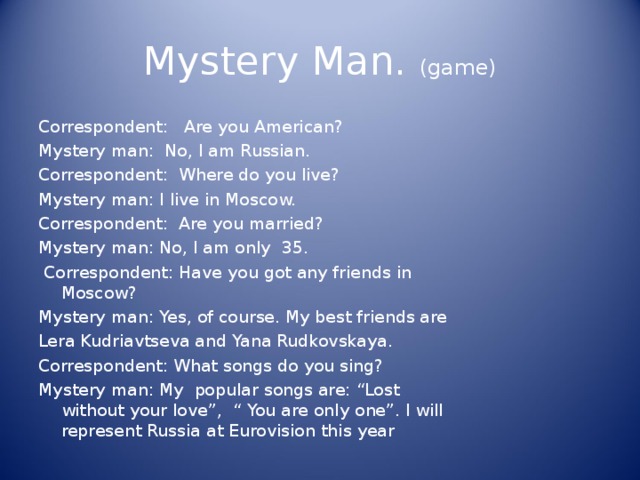 Mystery Man. (game) Correspondent: Are you American? Mystery man: No, I am Russian. Correspondent: Where do you live? Mystery man: I live in Moscow. Correspondent: Are you married? Mystery man: No, I am only 35 .  Correspondent: Have you got any friends in Moscow? Mystery man: Yes, of course. My best friends are Lera Kudriavtseva and Yana Rudkovskaya. Correspondent: What songs do you sing? Mystery man: My popular songs are: “Lost without your love”, “ You are only one”. I will represent Russia at Eurovision this year 