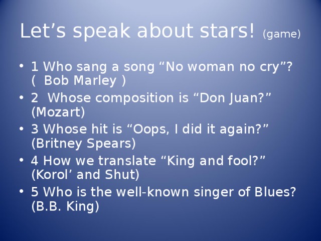 Let’s speak about stars! (game) 1 Who sang a song “No woman no cry”? (  Bob Marley  ) 2 Whose composition is “Don Juan?” (Mozart) 3 Whose hit is “Oops, I did it again?” (Britney Spears) 4 How we translate “King and fool?” (Korol’ and Shut) 5 Who is the well-known singer of Blues? (B.B. King) 