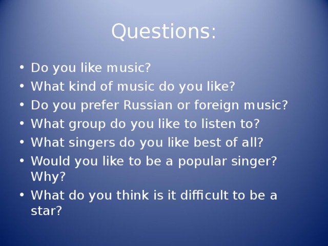Questions: Do you like music? What kind of music do you like? Do you prefer Russian or foreign music? What group do you like to listen to? What singers do you like best of all? Would you like to be a popular singer? Why? What do you think is it difficult to be a star? 