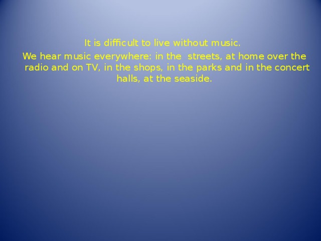 It is difficult to live without music. We hear music everywhere: in the  streets, at home over the radio and on TV, in the shops, in the parks and in the concert halls, at the seaside. 