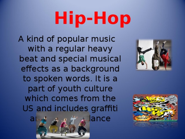 Hip-Hop A kind of popular music with a regular heavy beat and special musical effects as a background to spoken words. It is a part of youth culture which comes from the US and includes graffiti art and breakdance 