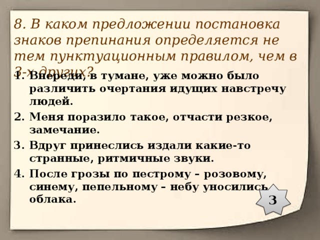 8. В каком предложении постановка знаков препинания определяется не тем пунктуационным правилом, чем в 3-х других? Впереди, в тумане, уже можно было различить очертания идущих навстречу людей. Меня поразило такое, отчасти резкое, замечание. Вдруг принеслись издали какие-то странные, ритмичные звуки. После грозы по пестрому – розовому, синему, пепельному – небу уносились облака. 3 