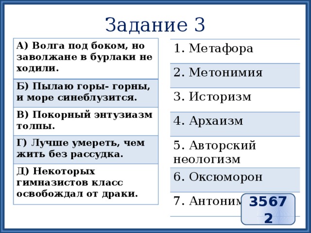 Задание 3 А) Волга под боком, но заволжане в бурлаки не ходили. Б) Пылаю горы- горны, и море синеблузится. В) Покорный энтузиазм толпы. Г) Лучше умереть, чем жить без рассудка. Д) Некоторых гимназистов класс освобождал от драки. 1. Метафора 2. Метонимия 3. Историзм 4. Архаизм 5. Авторский неологизм 6. Оксюморон 7. Антонимы 35672 