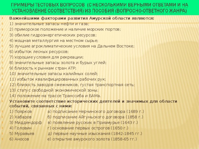 Важнейшими факторами развития Амурской области являются: 1) значительные запасы нефти и газа; 2) приморское положение и наличие морских портов; 3) обилие гидроэнергетических ресурсов; 4) мощная металлургия на местном сырье; 5) лучшие агроклиматические условия на Дальнем Востоке; 6) избыток лесных ресурсов; 7) хорошие условия для рекреации; 8) значительные запасы золота и бурых углей; 9) близость к рынкам стран АТР; 10) значительные запасы калийных солей; 11) избыток квалифицированных рабочих рук; 12) близость заводов смежников, густая транспортная сеть; 13) статус свободной экономической зоны; 14) положение на трассе Транссиба и БАМа. Установите соответствие исторических деятелей и значимых для области событий, связанных с ними: 1) Поярков а) подписание Нерчинского договора (1689 г.) 2) Хабаров б) подписание Айгуньского договора (1858 г.) 3) Миддендорф в) появление русских в Приамурье (1643 г.) 4) Головин г) основание первых острогов (1650 г.) 5) Муравьев д) первые научные изыскания (1842-1845 гг.) 6) Аносов е) открытие амурского золота (1858-65 гг.)  
