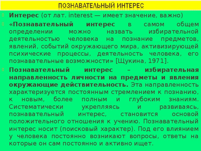 Интерес (от лат. interest — имеет значение, важно) « Познавательный интерес в самом общем определении можно назвать избирательной деятельностью человека на познание предметов, явлений, событий окружающего мира, активизирующей психические процессы, деятельность человека, его познавательные возможности» [Щукина, 1971]. Познавательный интерес – избирательная направленность личности на предметы и явления окружающие действительность. Эта направленность характеризуется постоянным стремлением к познанию, к новым, более полным и глубоким знаниям. Систематически укрепляясь и развиваясь, познавательный интерес, становится основой положительного отношения к учению. Познавательный интерес носит (поисковый характер). Под его влиянием у человека постоянно возникают вопросы, ответы на которые он сам постоянно и активно ищет. 