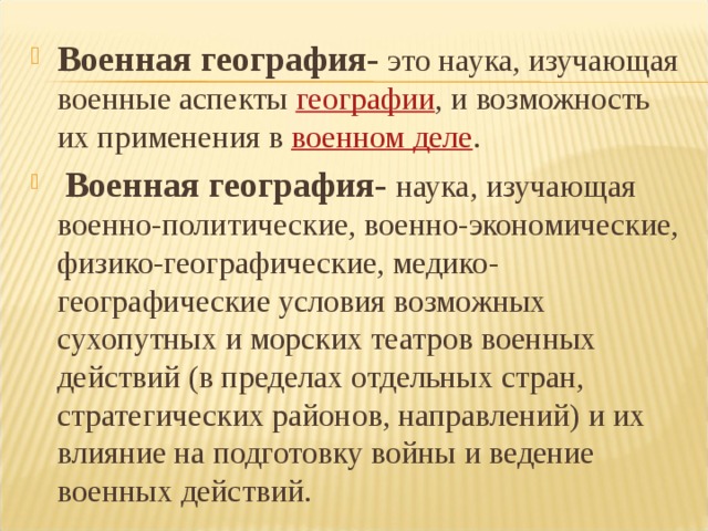Военная география- это  наука, изучающая военные аспекты  географии , и возможность их применения в военном деле .  Военная география- наука, изучающая военно-политические, военно-экономические, физико-географические, медико-географические условия возможных сухопутных и морских театров военных действий (в пределах отдельных стран, стратегических районов, направлений) и их влияние на подготовку войны и ведение военных действий. 