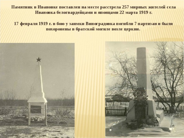 Памятник в Ивановке поставлен на месте расстрела 257 мирных жителей села Ивановка белогвардейцами и японцами 22 марта 1919 г.   17 февраля 1919 г. в бою у заимки Виноградовка погибли 7 партизан и были похоронены в братской могиле возле церкви.  