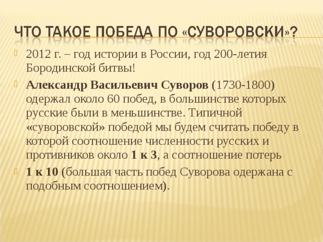 2012 г. – год истории в России, год 200-летия Бородинской битвы! Александр Васильевич Суворов (1730-1800) одержал около 60 побед, в большинстве которых русские были в меньшинстве. Типичной «суворовской» победой мы будем считать победу в которой соотношение численности русских и противников около 1 к 3 , а соотношение потерь 1 к 10 (большая часть побед Суворова одержана с подобным соотношением). 