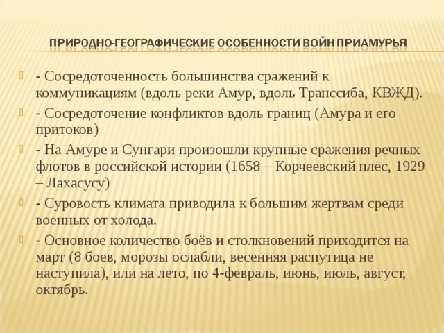 - Сосредоточенность большинства сражений к коммуникациям (вдоль реки Амур, вдоль Транссиба, КВЖД). - Сосредоточение конфликтов вдоль границ (Амура и его притоков) - На Амуре и Сунгари произошли крупные сражения речных флотов в российской истории (1658 – Корчеевский плёс, 1929 – Лахасусу) - Суровость климата приводила к большим жертвам среди военных от холода. - Основное количество боёв и столкновений приходится на март (8 боев, морозы ослабли, весенняя распутица не наступила), или на лето, по 4-февраль, июнь, июль, август, октябрь.  