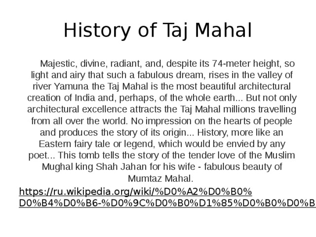 History of Taj Mahal  Majestic, divine, radiant, and, despite its 74-meter height, so light and airy that such a fabulous dream, rises in the valley of river Yamuna the Taj Mahal is the most beautiful architectural creation of India and, perhaps, of the whole earth... But not only architectural excellence attracts the Taj Mahal millions travelling from all over the world. No impression on the hearts of people and produces the story of its origin... History, more like an Eastern fairy tale or legend, which would be envied by any poet... This tomb tells the story of the tender love of the Muslim Mughal king Shah Jahan for his wife - fabulous beauty of Mumtaz Mahal. https://ru.wikipedia.org/wiki/%D0%A2%D0%B0%D0%B4%D0%B6-%D0%9C%D0%B0%D1%85%D0%B0%D0%BB  