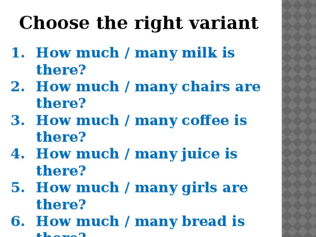 Choose the right variant How much / many milk is there? How much / many chairs are there? How much / many coffee is there? How much / many juice is there? How much / many girls are there? How much / many bread is there? How much / many children are there? How much / many water is there? 