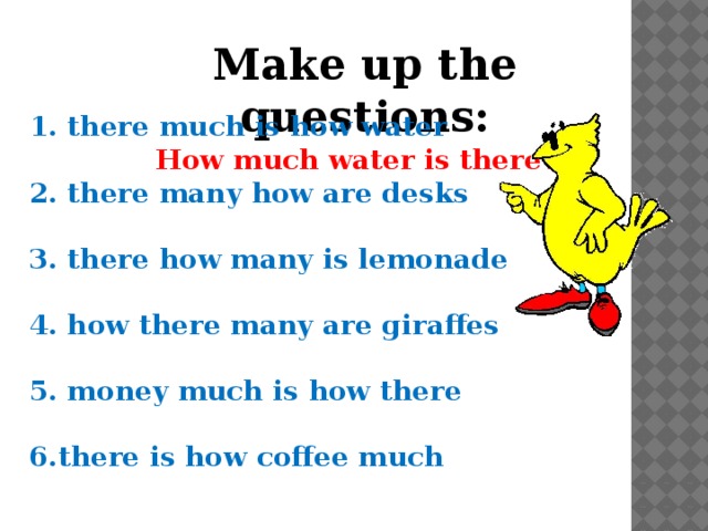 Make up the questions: 1. there much is how water How much water is there? 2. there many how are desks  3. there how many is lemonade  4. how there many are giraffes  5. money much is how there  6.there is how coffee much 